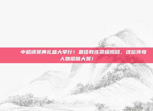 🎉 中超颁奖典礼盛大举行！最佳教练荣耀揭晓，这位传奇人物荣膺大奖！