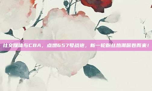 社交媒体与CBA，点燃657号战袍，新一轮粉丝热潮席卷而来！