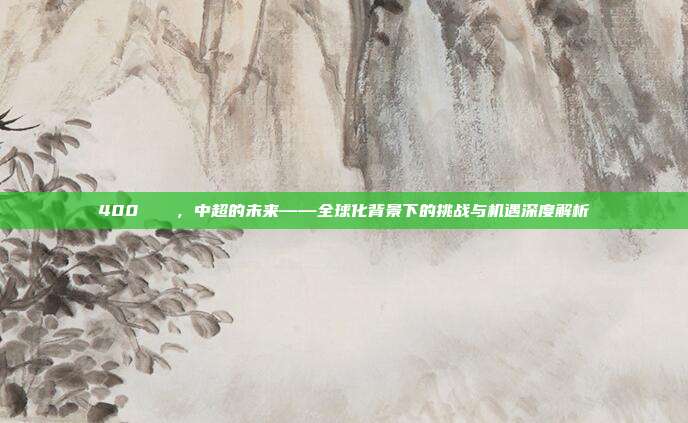 400🌍，中超的未来——全球化背景下的挑战与机遇深度解析