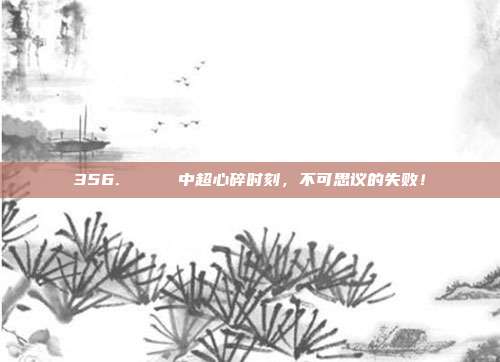 356. 💔 中超心碎时刻，不可思议的失败！