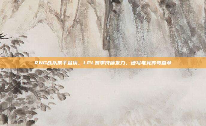 RNG战队携手登顶，LPL赛季持续发力，谱写电竞传奇篇章