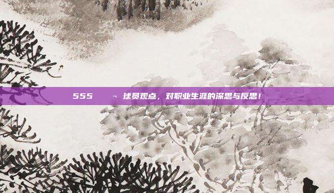 555 💬 球员观点，对职业生涯的深思与反思！