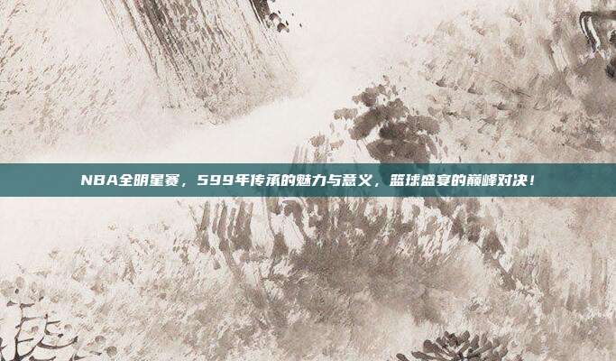 NBA全明星赛，599年传承的魅力与意义，篮球盛宴的巅峰对决！